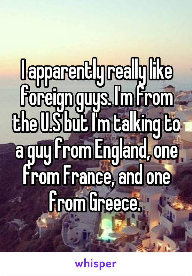 I apparently really like foreign guys. I'm from the U.S but I'm talking to a guy from England, one from France, and one from Greece. 