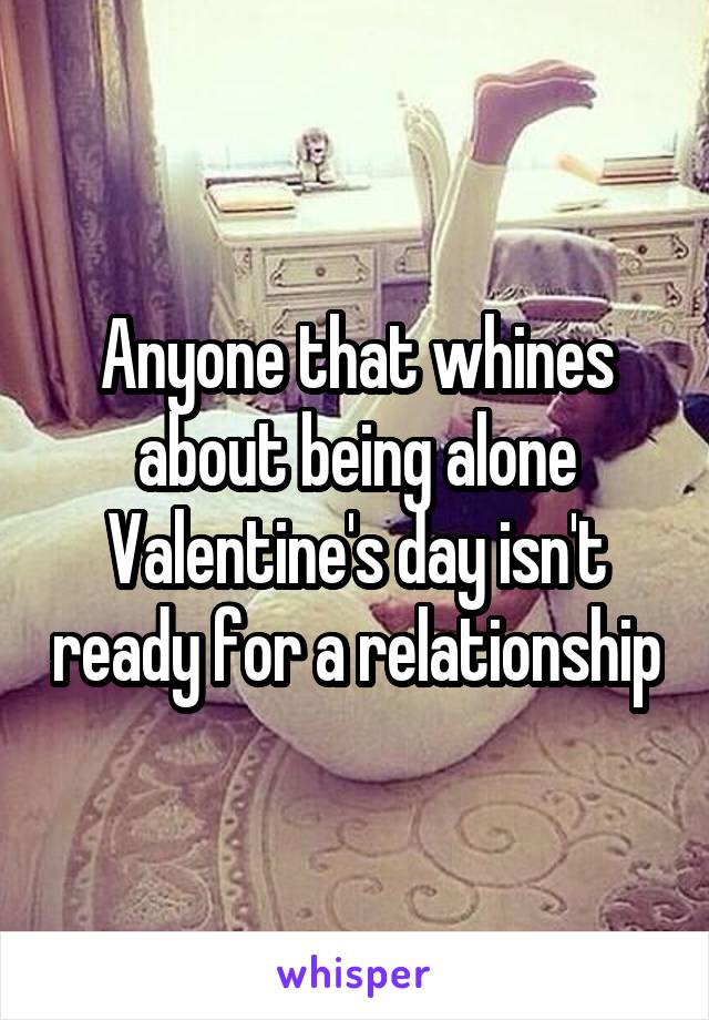 Anyone that whines about being alone Valentine's day isn't ready for a relationship
