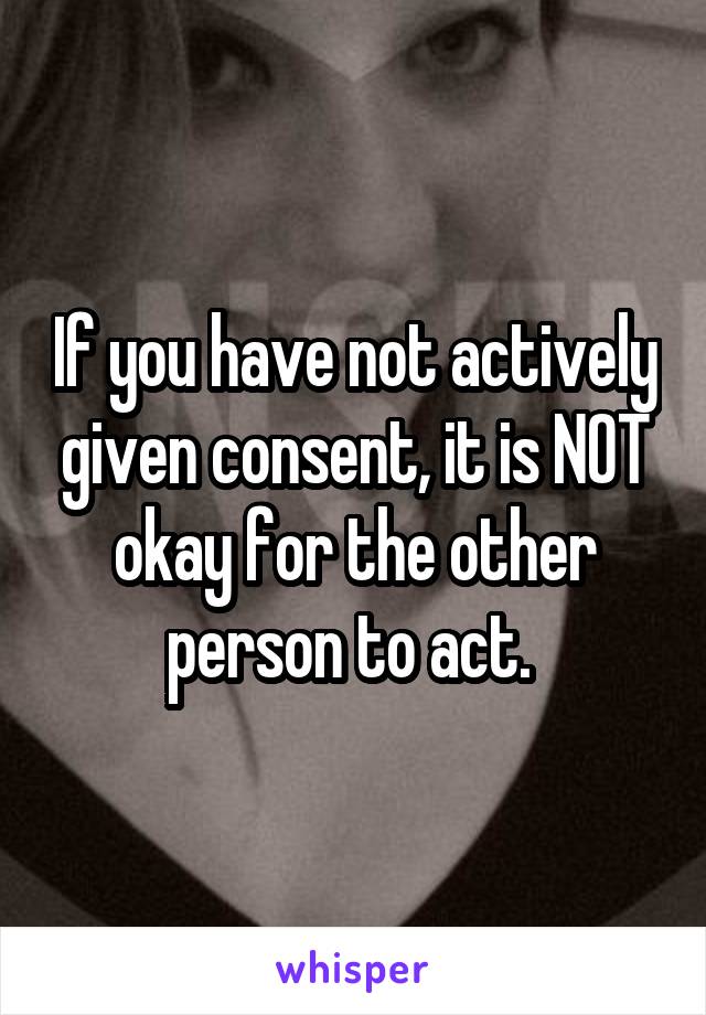 If you have not actively given consent, it is NOT okay for the other person to act. 