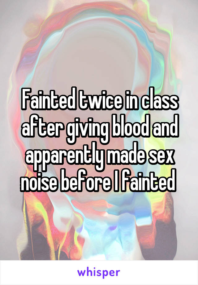 Fainted twice in class after giving blood and apparently made sex noise before I fainted 
