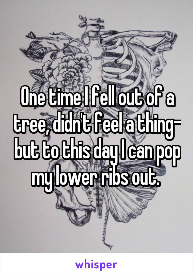 One time I fell out of a tree, didn't feel a thing- but to this day I can pop my lower ribs out. 