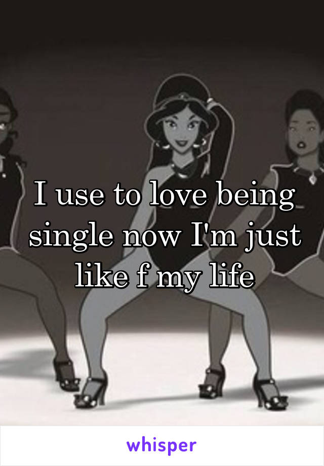 I use to love being single now I'm just like f my life