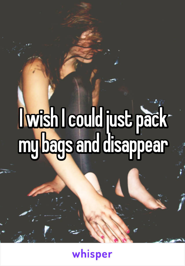 I wish I could just pack my bags and disappear