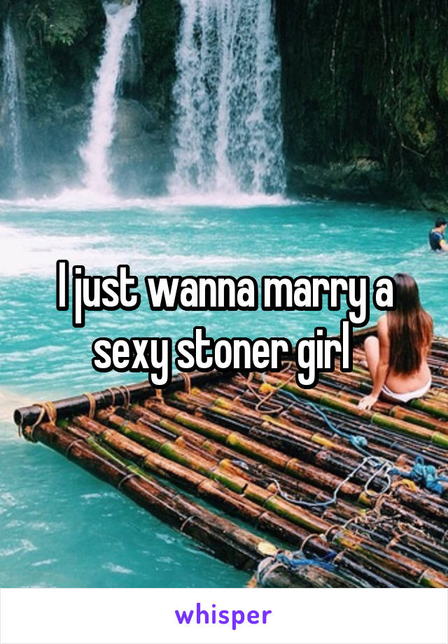 I just wanna marry a sexy stoner girl 