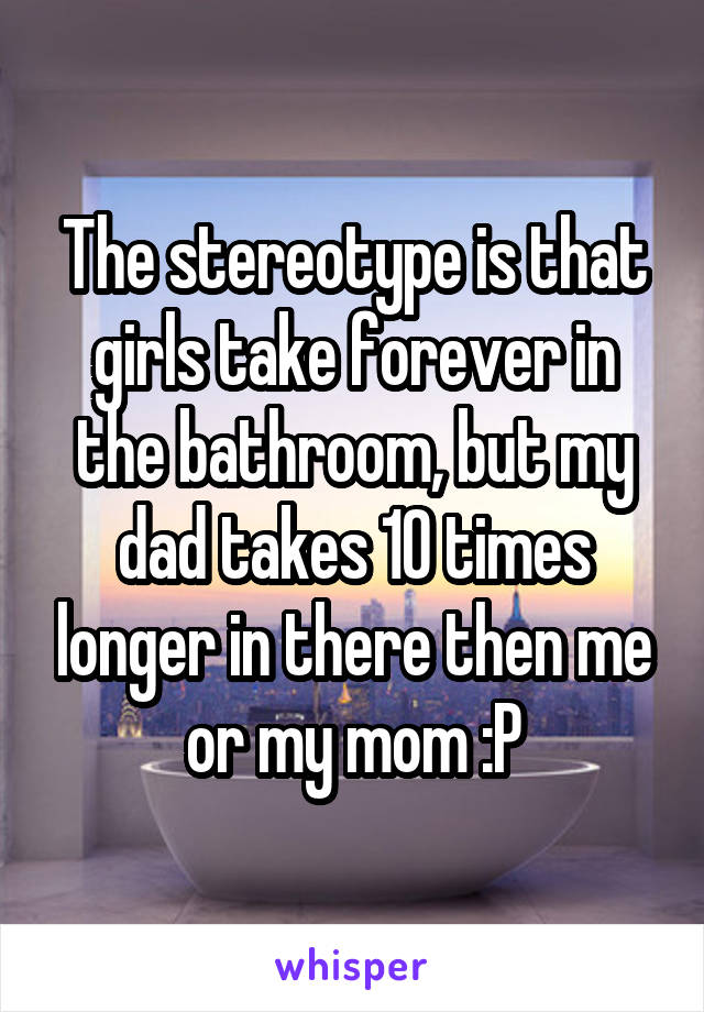 The stereotype is that girls take forever in the bathroom, but my dad takes 10 times longer in there then me or my mom :P