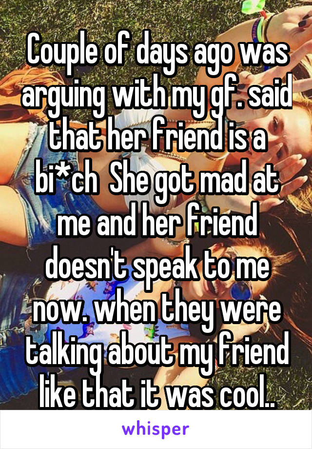 Couple of days ago was arguing with my gf. said that her friend is a bi*ch  She got mad at me and her friend doesn't speak to me now. when they were talking about my friend like that it was cool..
