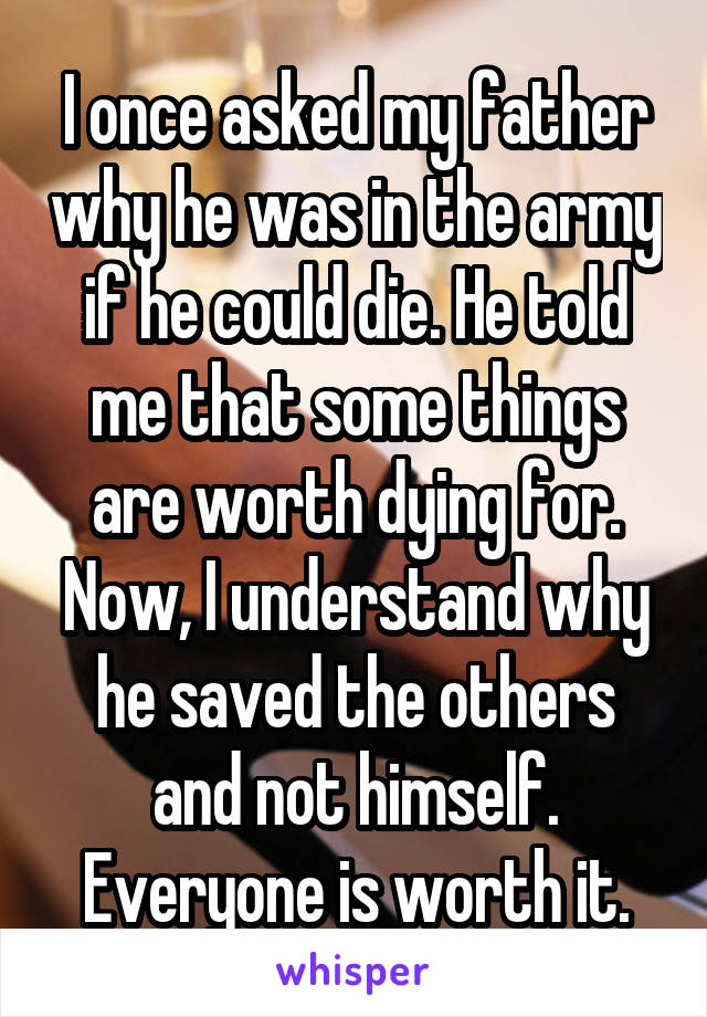 I once asked my father why he was in the army if he could die. He told me that some things are worth dying for. Now, I understand why he saved the others and not himself. Everyone is worth it.