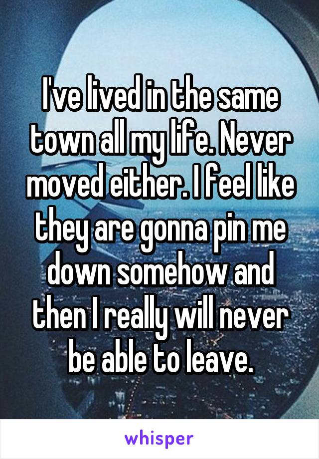 I've lived in the same town all my life. Never moved either. I feel like they are gonna pin me down somehow and then I really will never be able to leave.