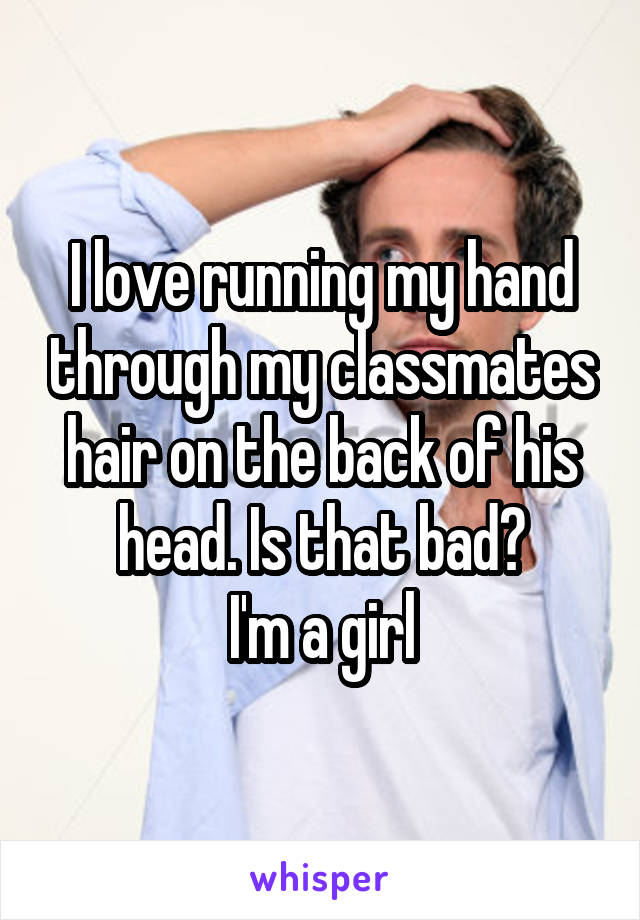 I love running my hand through my classmates hair on the back of his head. Is that bad?
I'm a girl