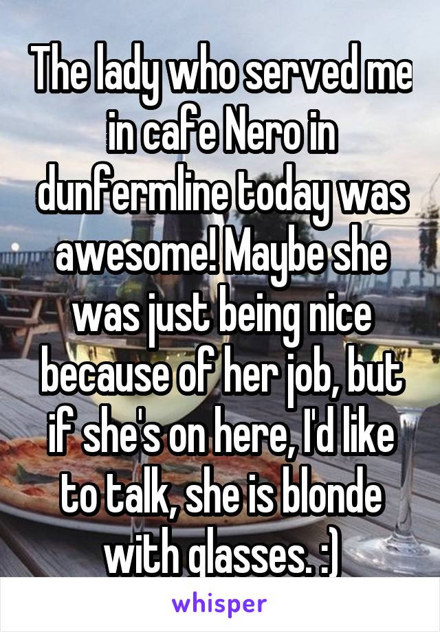 The lady who served me in cafe Nero in dunfermline today was awesome! Maybe she was just being nice because of her job, but if she's on here, I'd like to talk, she is blonde with glasses. :)