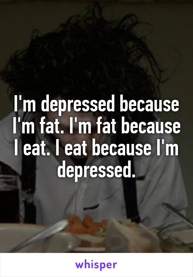 I'm depressed because I'm fat. I'm fat because I eat. I eat because I'm depressed.
