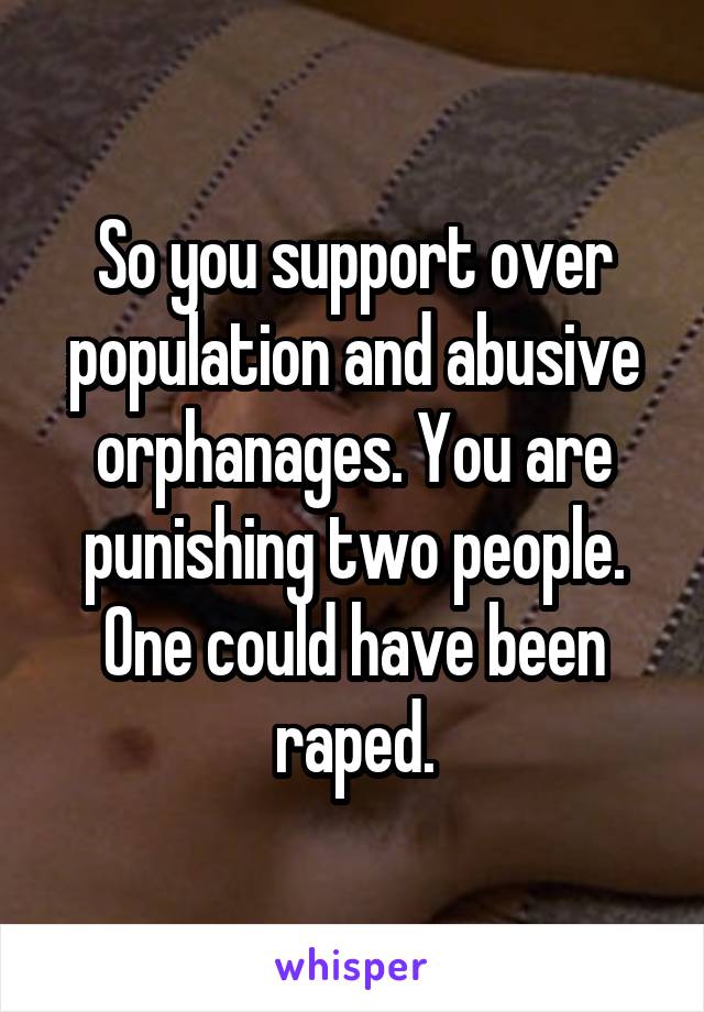 So you support over population and abusive orphanages. You are punishing two people. One could have been raped.
