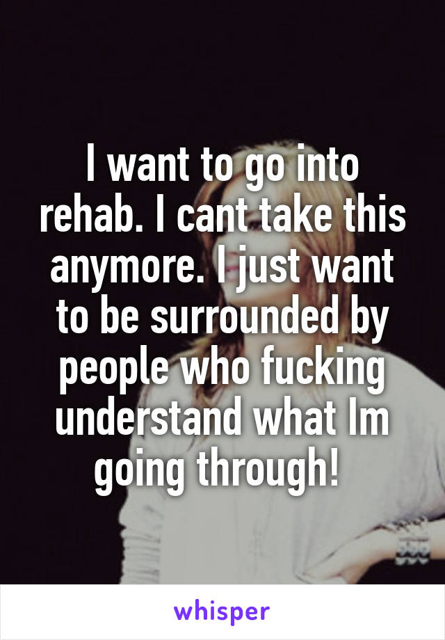 I want to go into rehab. I cant take this anymore. I just want to be surrounded by people who fucking understand what Im going through! 