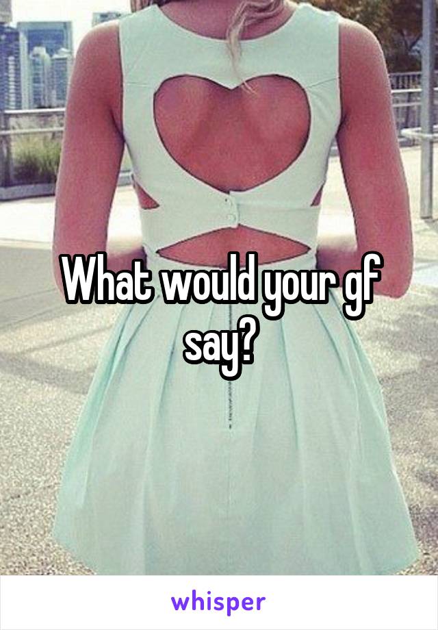 What would your gf say?