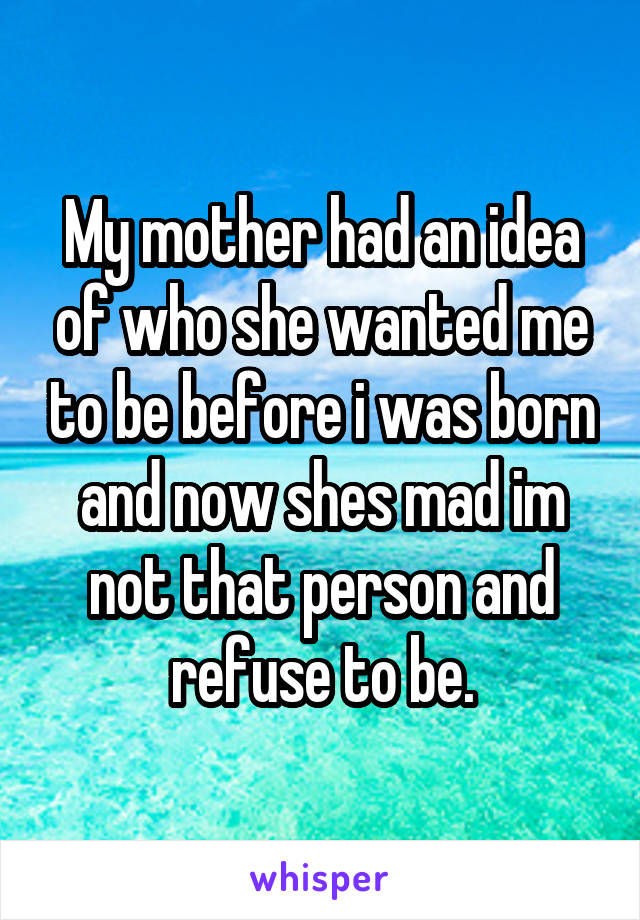 My mother had an idea of who she wanted me to be before i was born and now shes mad im not that person and refuse to be.