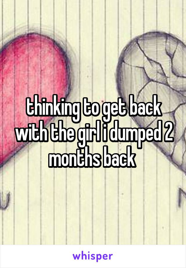 thinking to get back with the girl i dumped 2 months back 