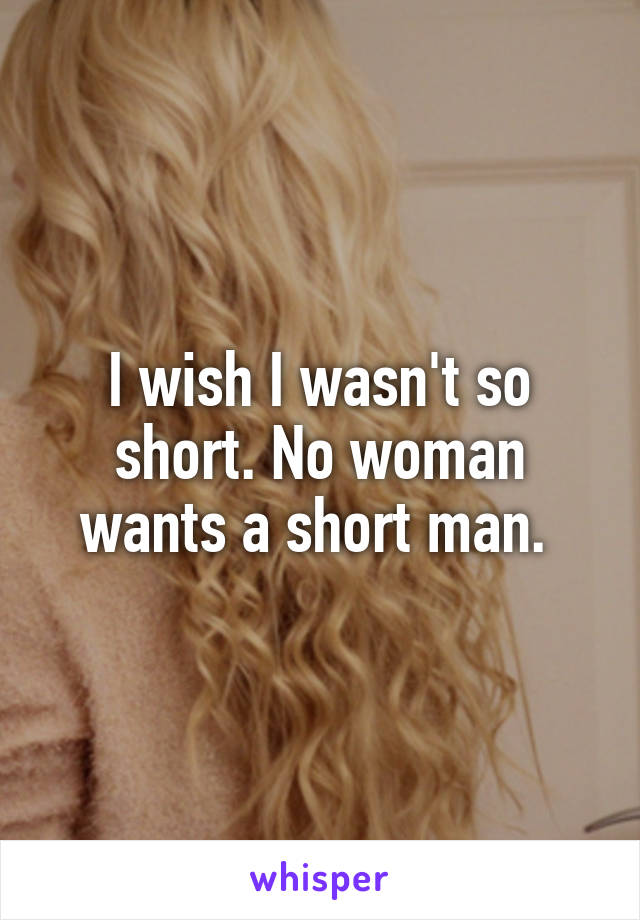 I wish I wasn't so short. No woman wants a short man. 