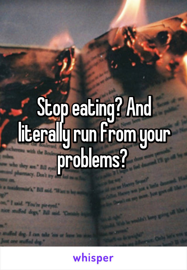 Stop eating? And literally run from your problems? 