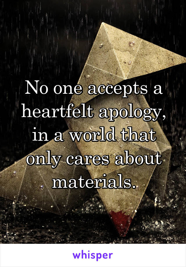 No one accepts a heartfelt apology, in a world that only cares about materials.