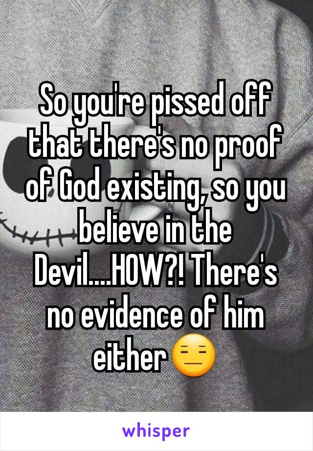 So you're pissed off that there's no proof of God existing, so you believe in the Devil....HOW?! There's no evidence of him either😑