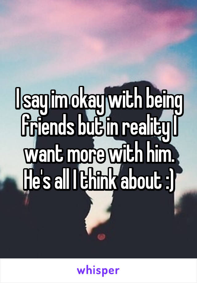 I say im okay with being friends but in reality I want more with him. He's all I think about :)