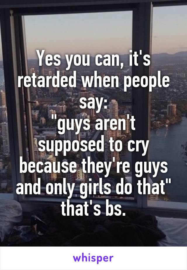 Yes you can, it's retarded when people say:
"guys aren't supposed to cry because they're guys and only girls do that" that's bs.