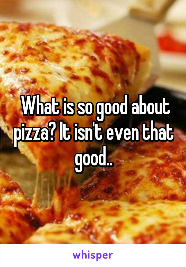  What is so good about pizza? It isn't even that good..