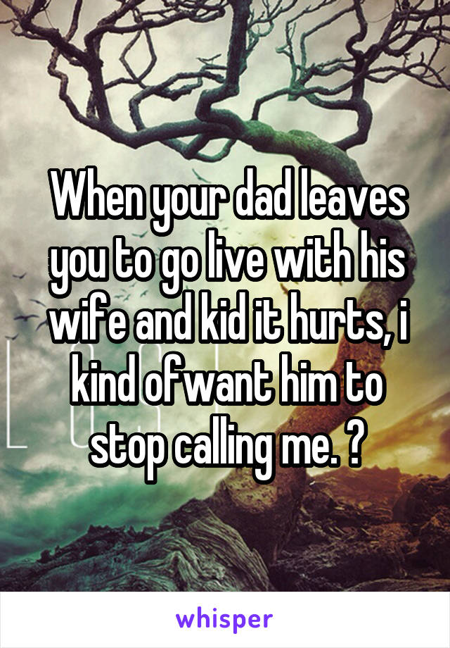When your dad leaves you to go live with his wife and kid it hurts, i kind ofwant him to stop calling me. ?