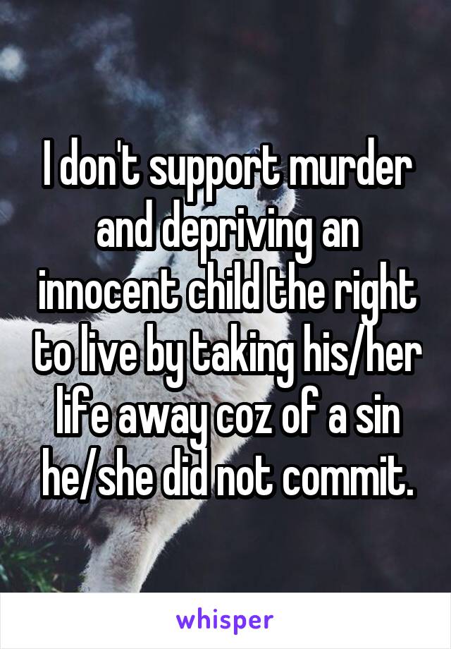 I don't support murder and depriving an innocent child the right to live by taking his/her life away coz of a sin he/she did not commit.