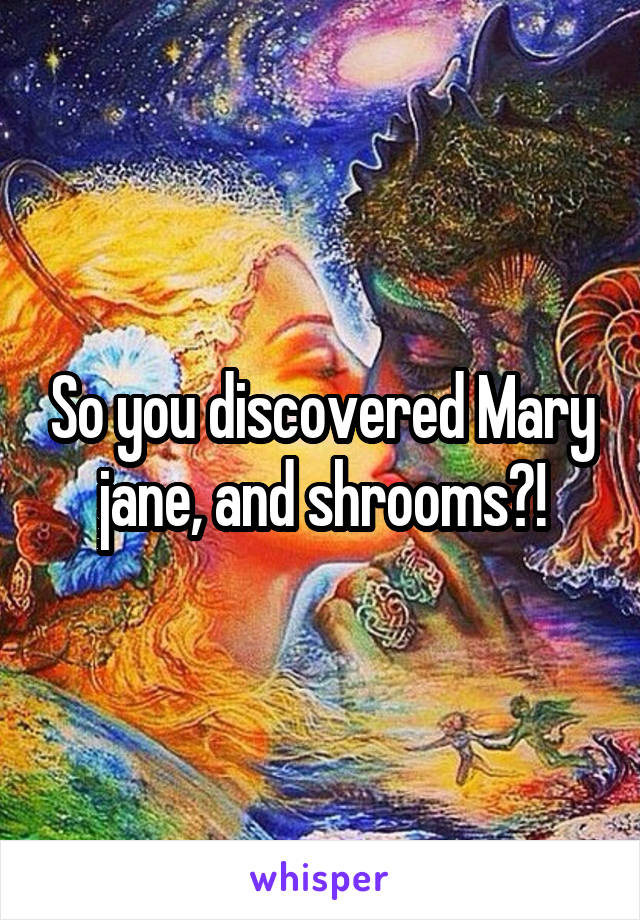 So you discovered Mary jane, and shrooms?!