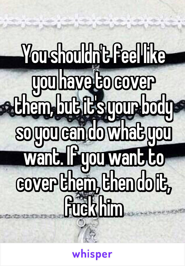 You shouldn't feel like you have to cover them, but it's your body so you can do what you want. If you want to cover them, then do it, fuck him