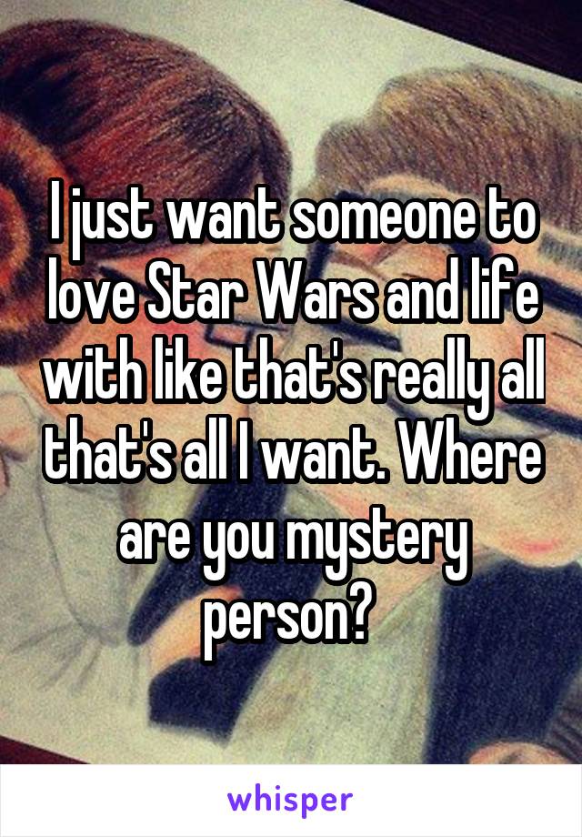 I just want someone to love Star Wars and life with like that's really all that's all I want. Where are you mystery person? 