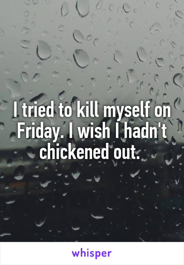 I tried to kill myself on Friday. I wish I hadn't chickened out. 