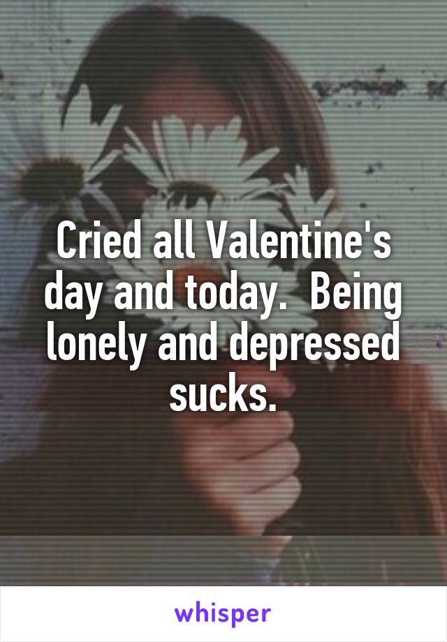 Cried all Valentine's day and today.  Being lonely and depressed sucks.