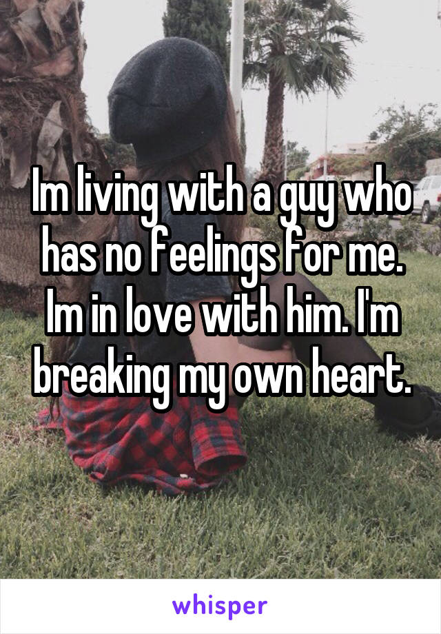 Im living with a guy who has no feelings for me. Im in love with him. I'm breaking my own heart. 