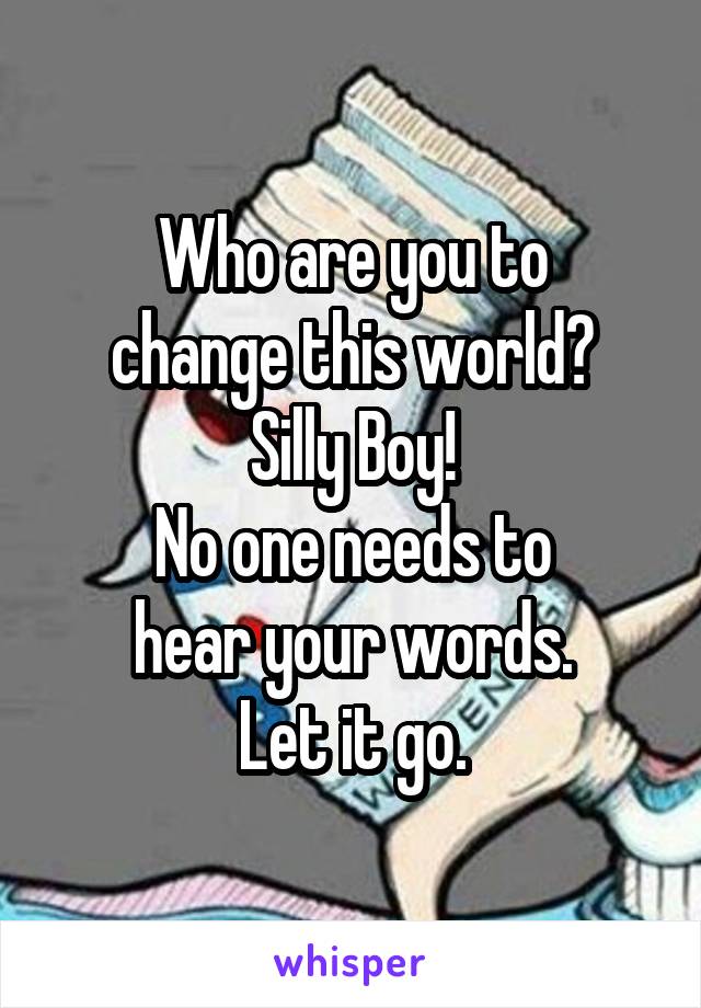 Who are you to
change this world?
Silly Boy!
No one needs to
hear your words.
Let it go.