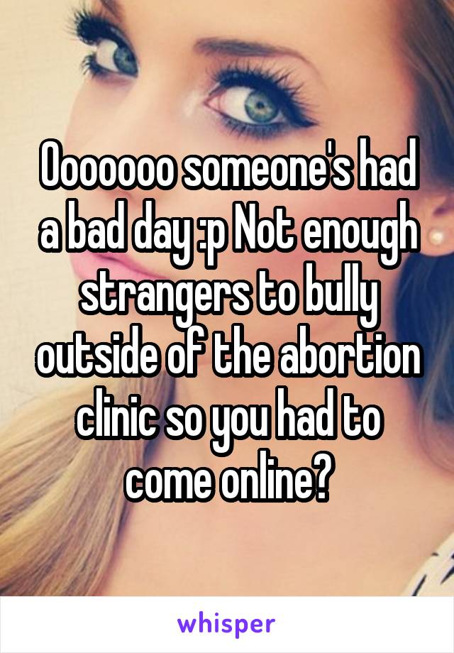Ooooooo someone's had a bad day :p Not enough strangers to bully outside of the abortion clinic so you had to come online?