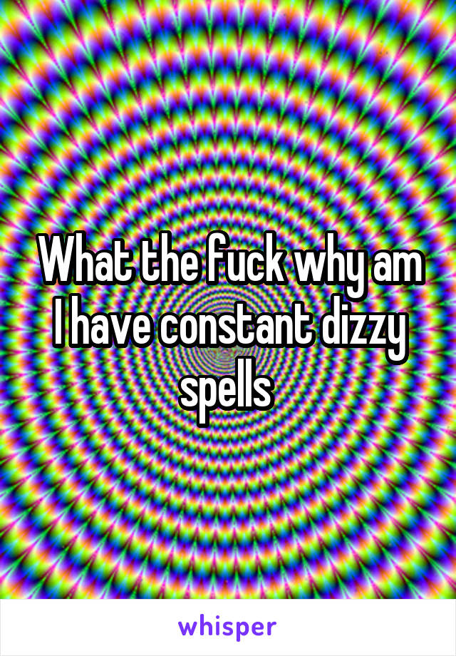 What the fuck why am I have constant dizzy spells 