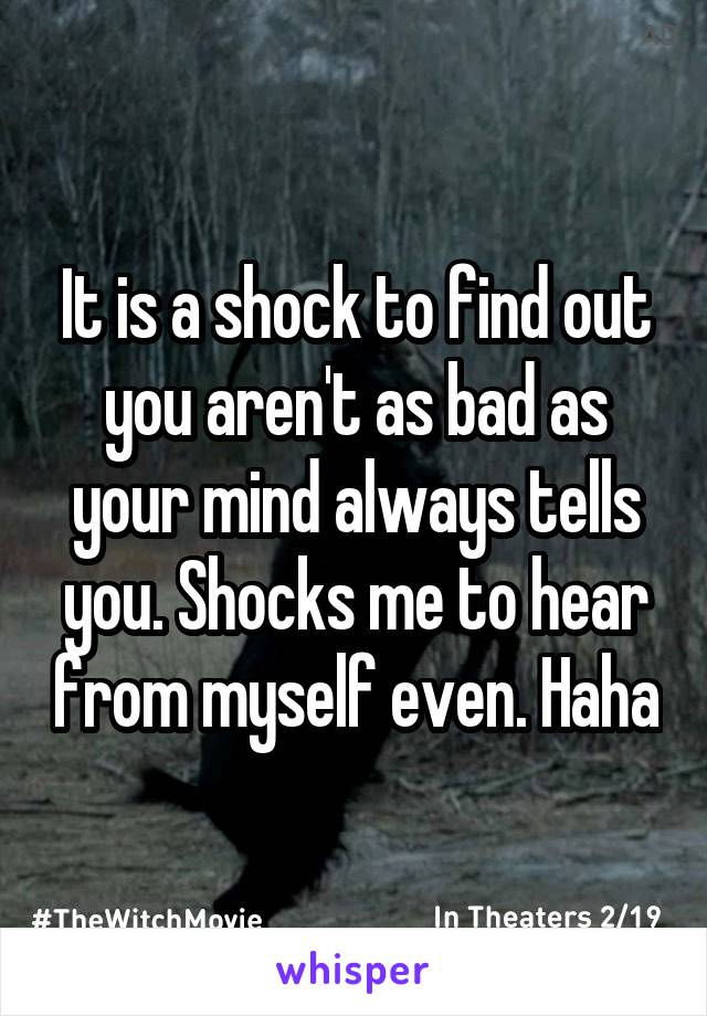 It is a shock to find out you aren't as bad as your mind always tells you. Shocks me to hear from myself even. Haha