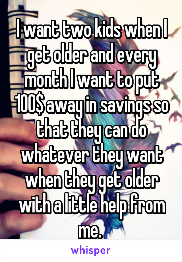 I want two kids when I get older and every month I want to put 100$ away in savings so that they can do whatever they want when they get older with a little help from me. 