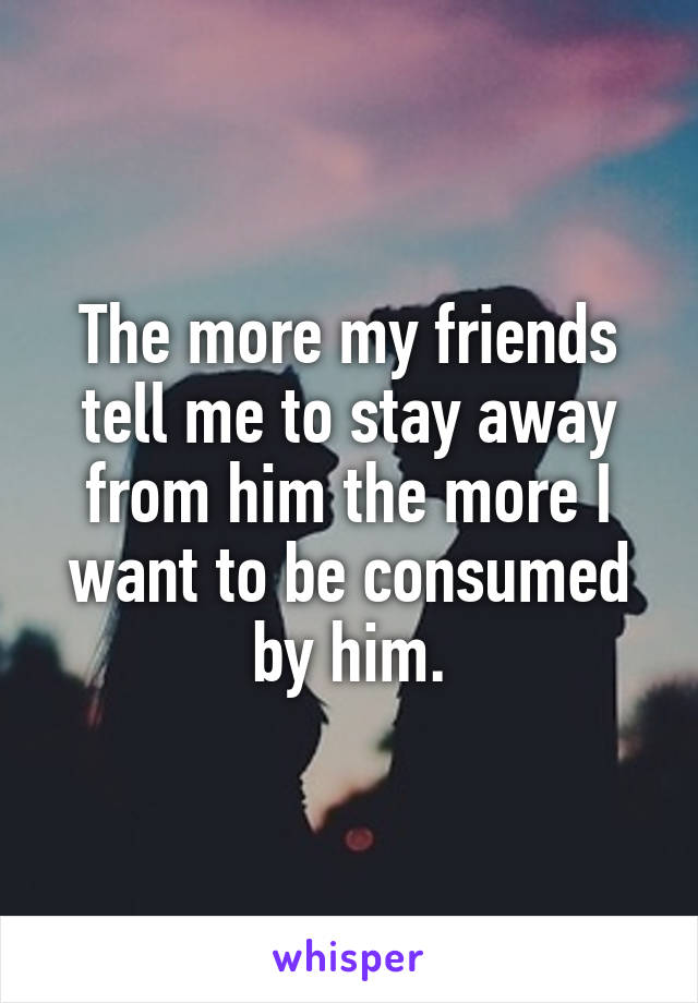 The more my friends tell me to stay away from him the more I want to be consumed by him.