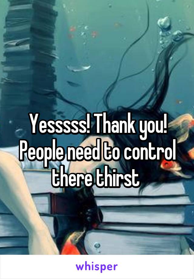 
Yesssss! Thank you! People need to control there thirst 