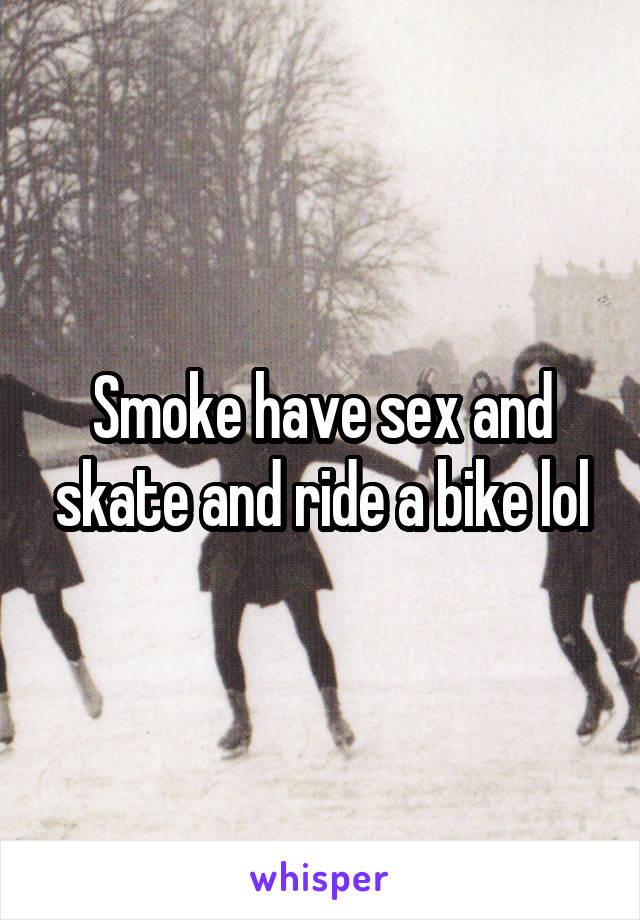 Smoke have sex and skate and ride a bike lol