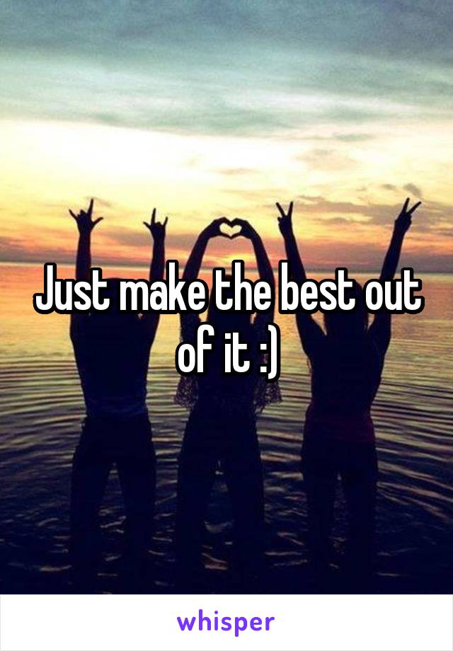 Just make the best out of it :)