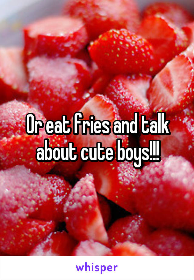 Or eat fries and talk about cute boys!!!