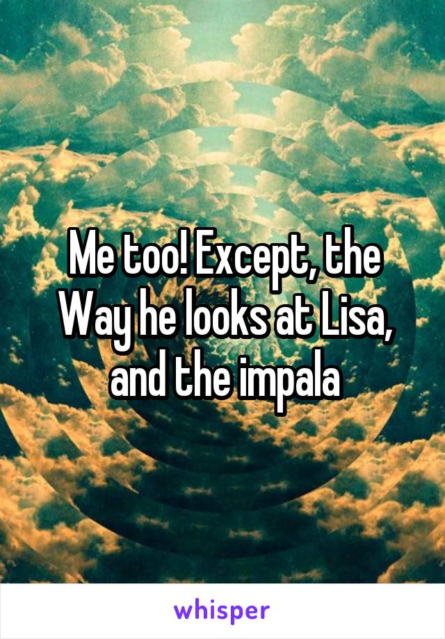 Me too! Except, the
Way he looks at Lisa, and the impala