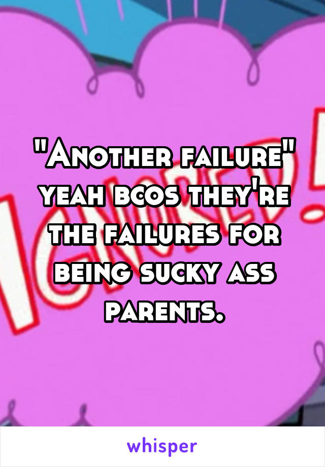 "Another failure" yeah bcos they're the failures for being sucky ass parents.