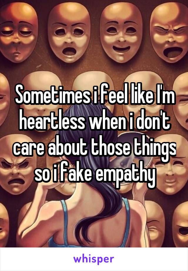 Sometimes i feel like I'm heartless when i don't care about those things so i fake empathy