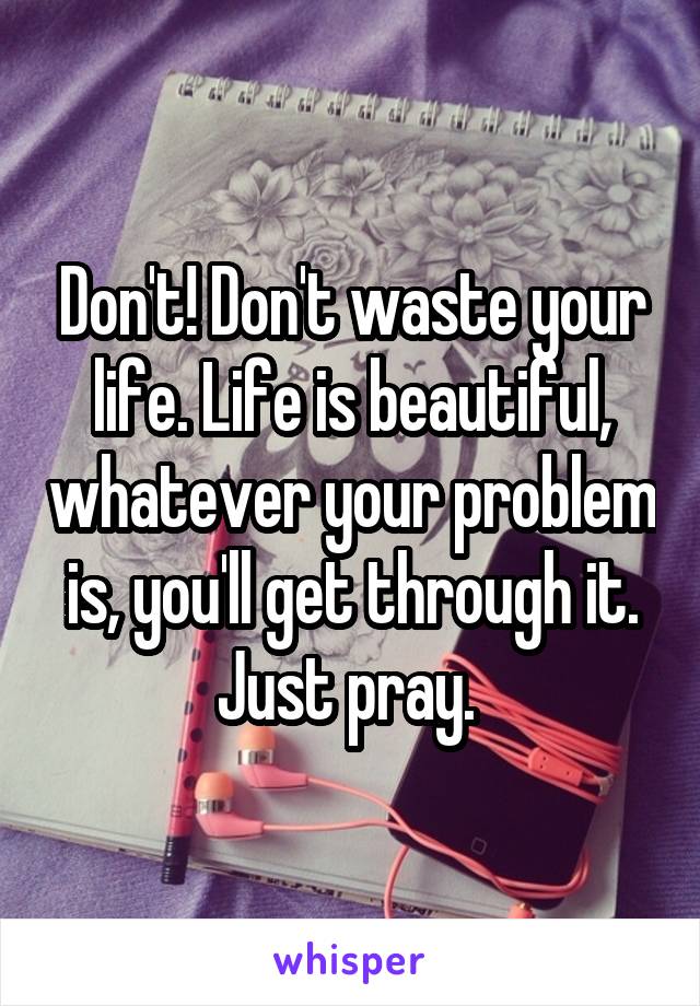 Don't! Don't waste your life. Life is beautiful, whatever your problem is, you'll get through it. Just pray. 