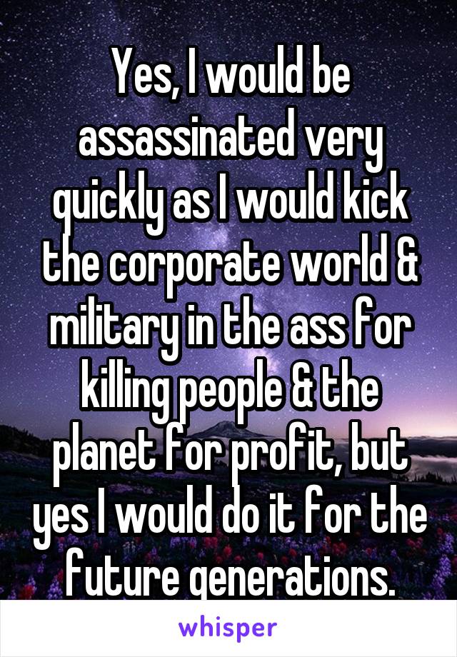 Yes, I would be assassinated very quickly as I would kick the corporate world & military in the ass for killing people & the planet for profit, but yes I would do it for the future generations.